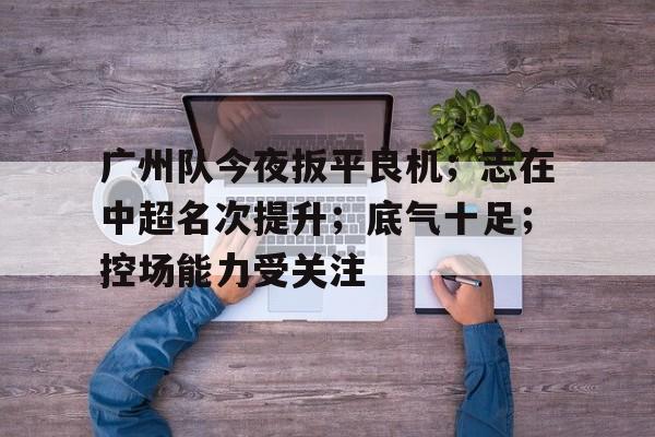 爱游戏体育-包含广州队今夜扳平良机；志在中超名次提升；底气十足；控场能力受关注的词条